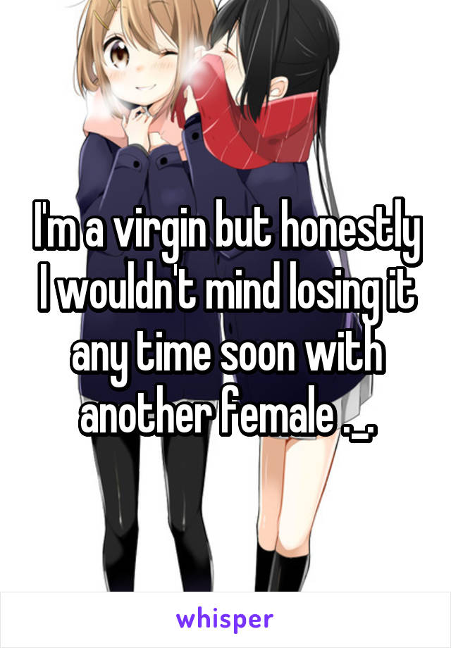 I'm a virgin but honestly I wouldn't mind losing it any time soon with another female ._.