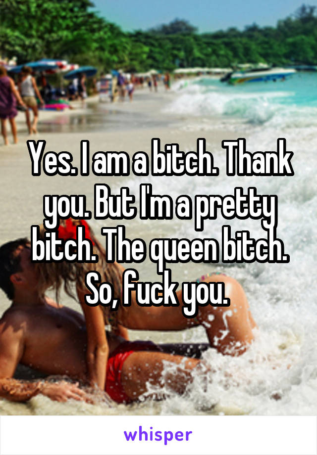 Yes. I am a bitch. Thank you. But I'm a pretty bitch. The queen bitch. So, fuck you. 