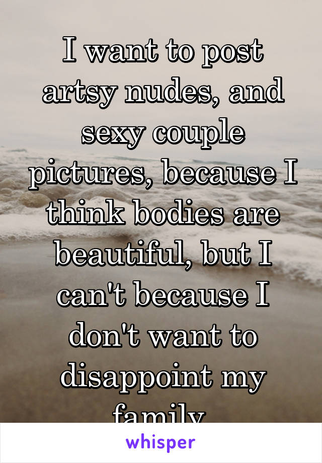 I want to post artsy nudes, and sexy couple pictures, because I think bodies are beautiful, but I can't because I don't want to disappoint my family.