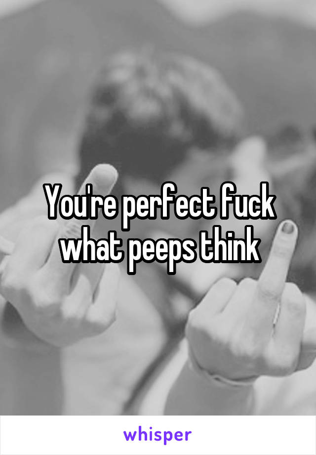 You're perfect fuck what peeps think