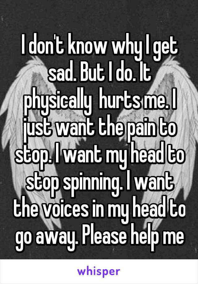 I don't know why I get sad. But I do. It physically  hurts me. I just want the pain to stop. I want my head to stop spinning. I want the voices in my head to go away. Please help me