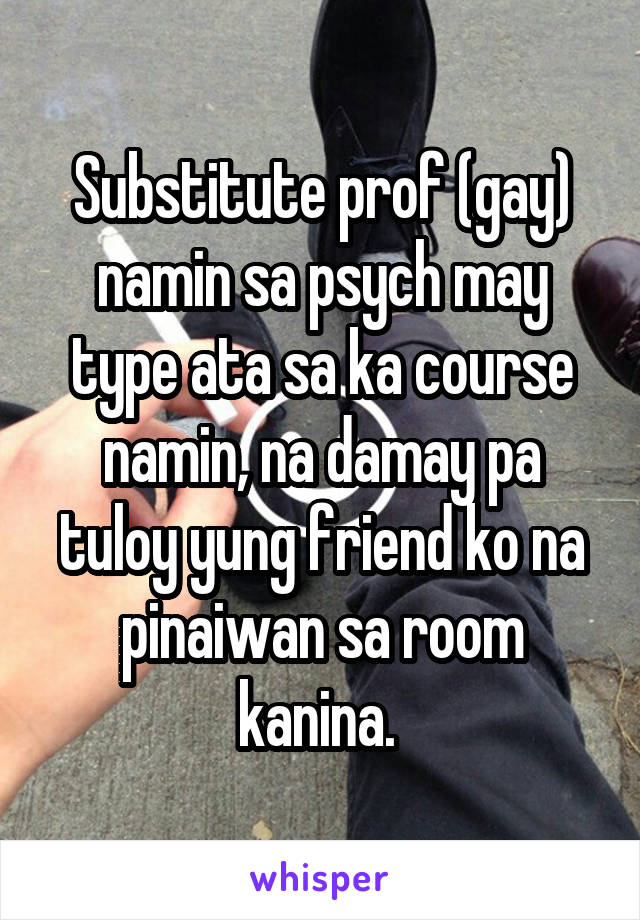 Substitute prof (gay) namin sa psych may type ata sa ka course namin, na damay pa tuloy yung friend ko na pinaiwan sa room kanina. 