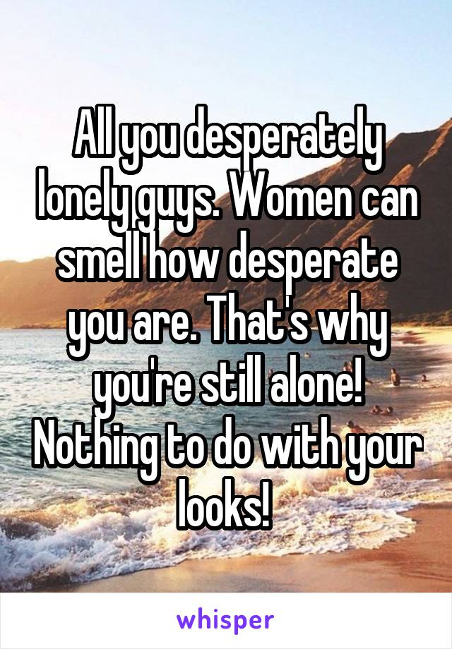 All you desperately lonely guys. Women can smell how desperate you are. That's why you're still alone! Nothing to do with your looks! 