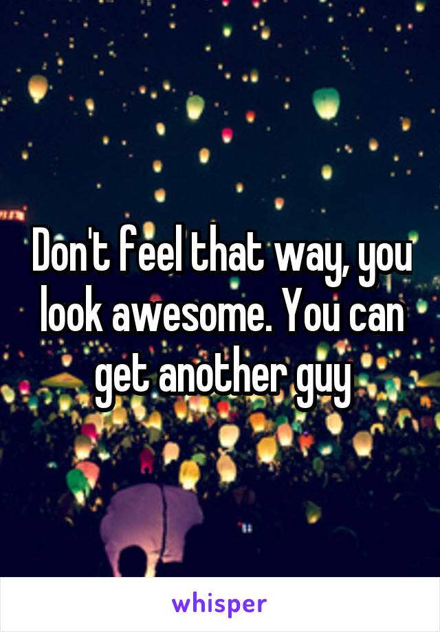 Don't feel that way, you look awesome. You can get another guy