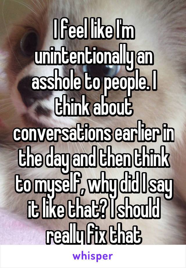 I feel like I'm unintentionally an asshole to people. I think about conversations earlier in the day and then think to myself, why did I say it like that? I should really fix that