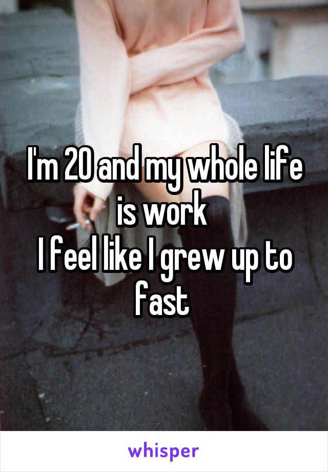 I'm 20 and my whole life is work 
I feel like I grew up to fast 