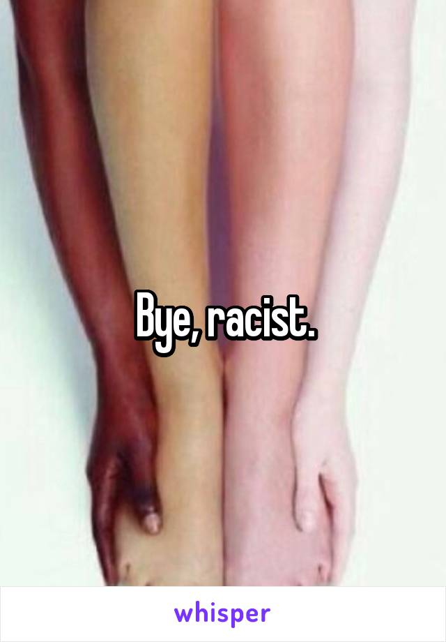 Bye, racist.