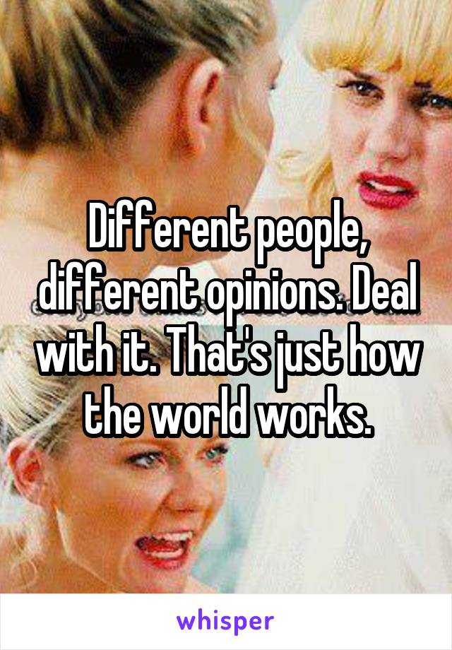 Different people, different opinions. Deal with it. That's just how the world works.