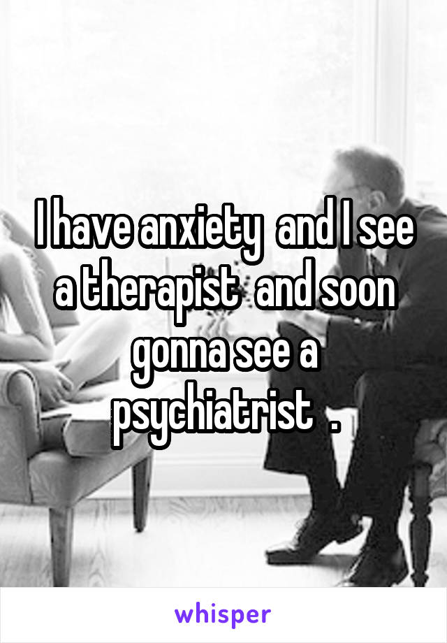 I have anxiety  and I see a therapist  and soon gonna see a psychiatrist  .