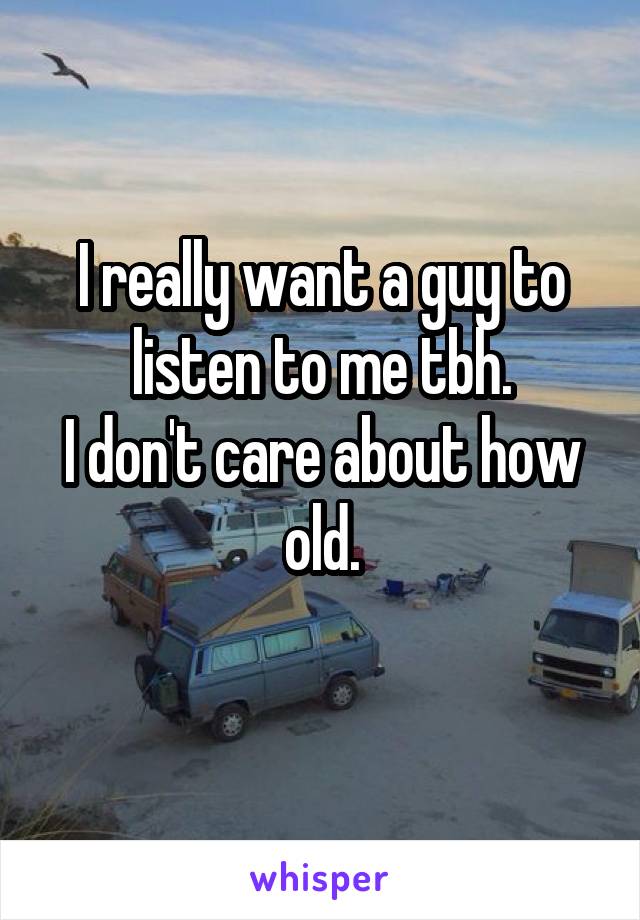 I really want a guy to listen to me tbh.
I don't care about how old.

