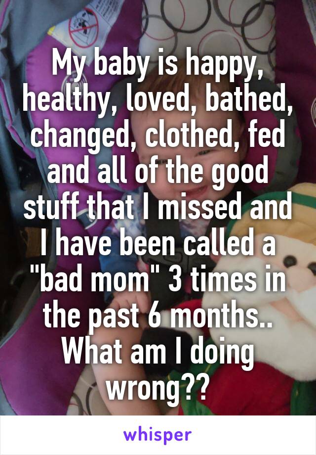 My baby is happy, healthy, loved, bathed, changed, clothed, fed and all of the good stuff that I missed and I have been called a "bad mom" 3 times in the past 6 months.. What am I doing wrong??