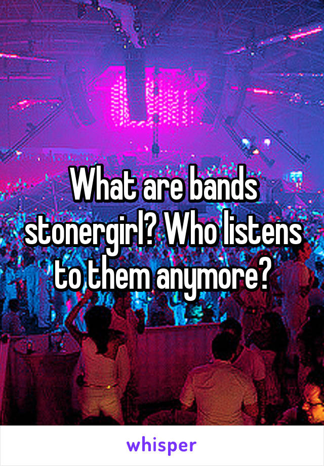 What are bands stonergirl? Who listens to them anymore?
