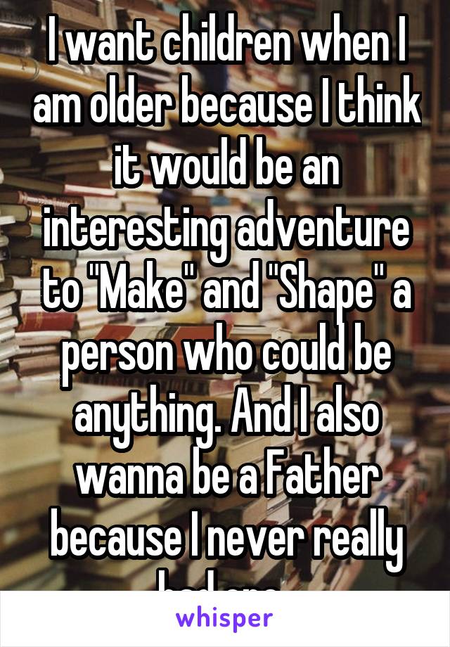 I want children when I am older because I think it would be an interesting adventure to "Make" and "Shape" a person who could be anything. And I also wanna be a Father because I never really had one..