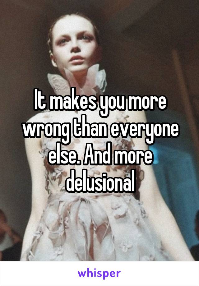 It makes you more wrong than everyone else. And more delusional