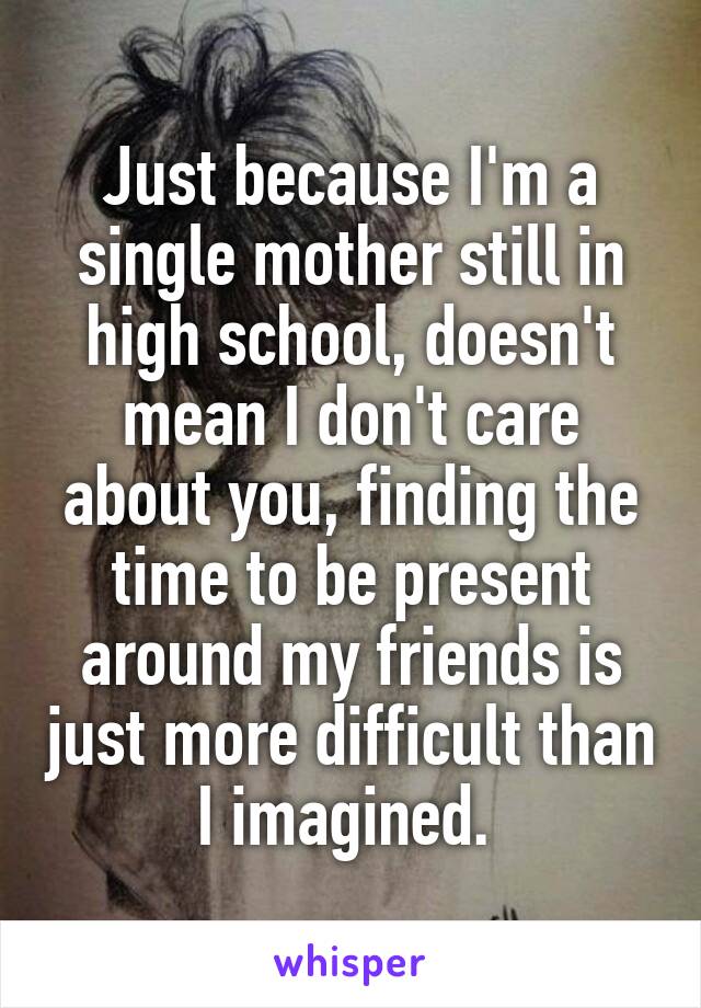 Just because I'm a single mother still in high school, doesn't mean I don't care about you, finding the time to be present around my friends is just more difficult than I imagined. 