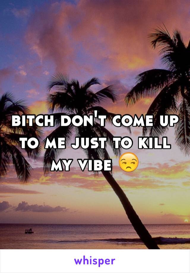 bitch don't come up to me just to kill my vibe 😒