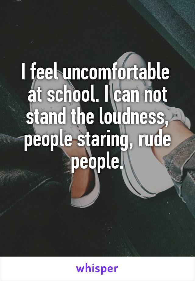 I feel uncomfortable  at school. I can not stand the loudness, people staring, rude people.

