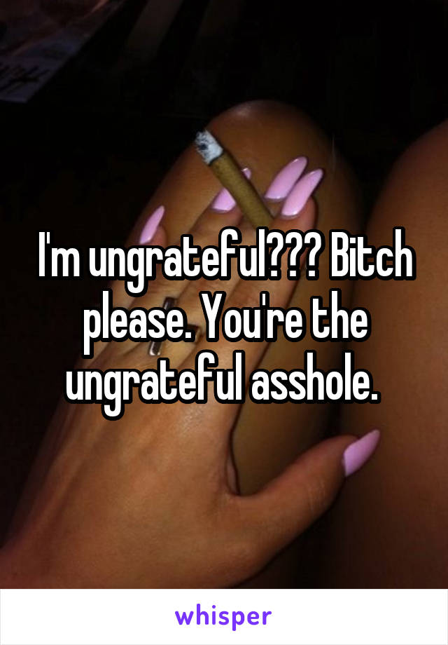 I'm ungrateful??? Bitch please. You're the ungrateful asshole. 