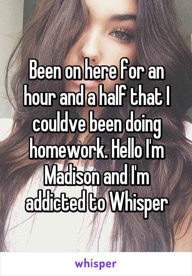 Been on here for an hour and a half that I couldve been doing homework. Hello I'm Madison and I'm addicted to Whisper