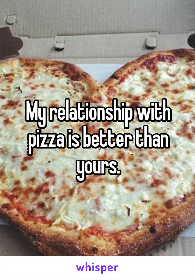 My relationship with pizza is better than yours.