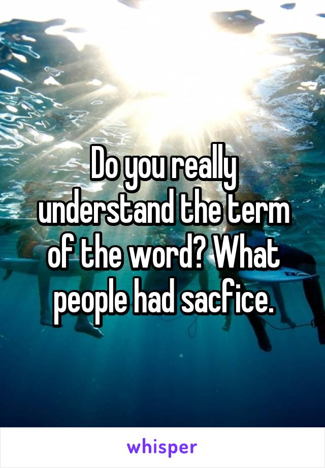 Do you really understand the term of the word? What people had sacfice.