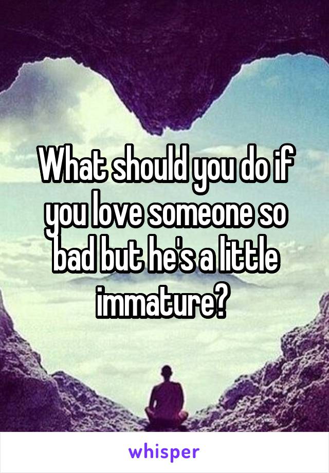 What should you do if you love someone so bad but he's a little immature? 