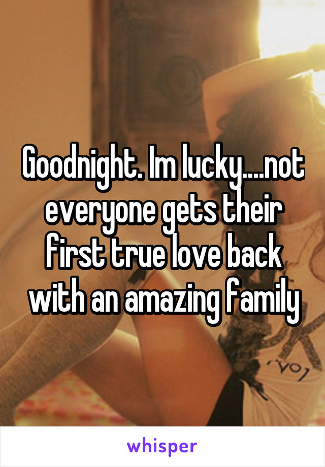Goodnight. Im lucky....not everyone gets their first true love back with an amazing family