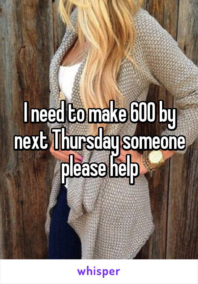 I need to make 600 by next Thursday someone please help