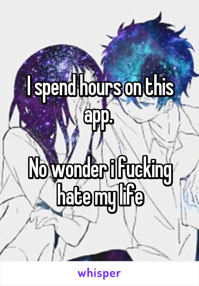 I spend hours on this app. 

No wonder i fucking hate my life