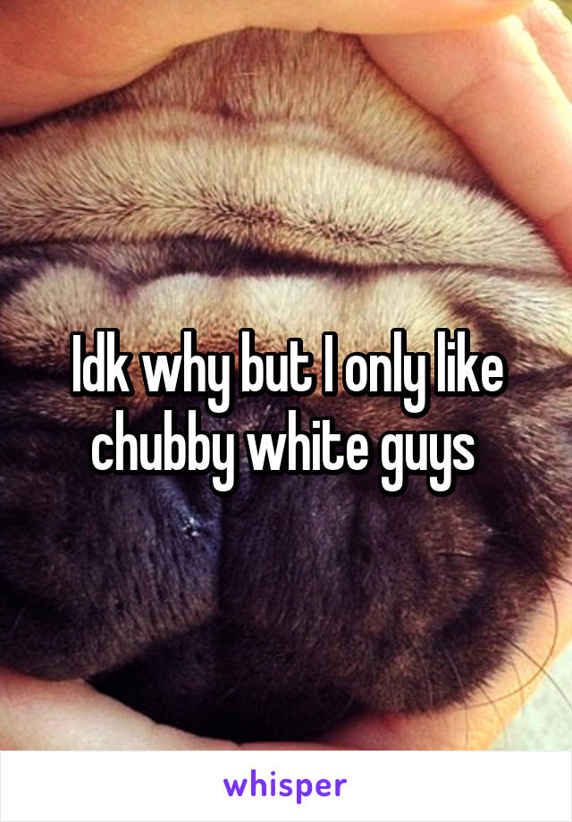 Idk why but I only like chubby white guys 