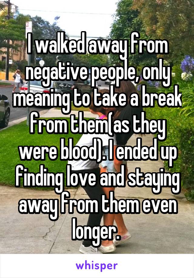 I walked away from negative people, only meaning to take a break from them(as they were blood). I ended up finding love and staying away from them even longer. 