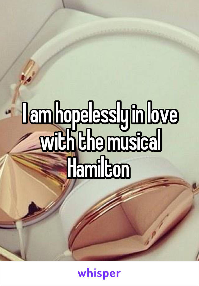 I am hopelessly in love with the musical Hamilton 