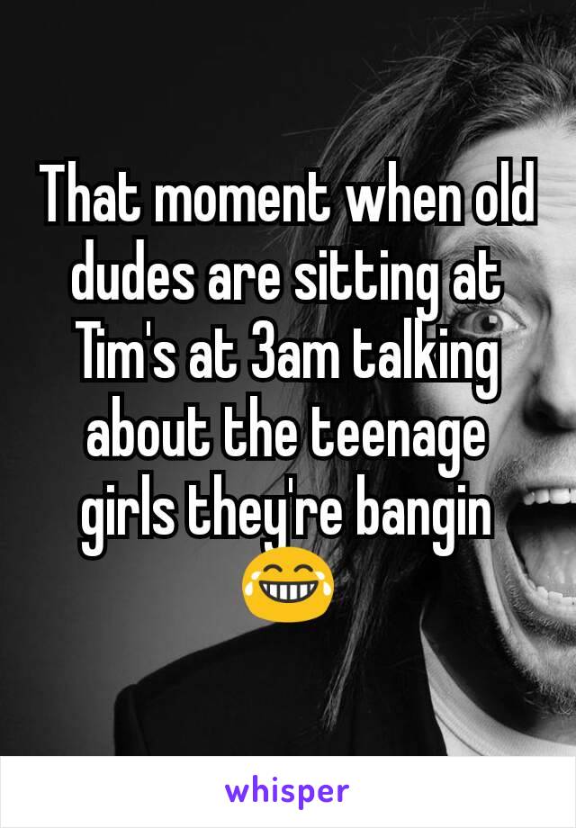 That moment when old dudes are sitting at Tim's at 3am talking about the teenage girls they're bangin 😂