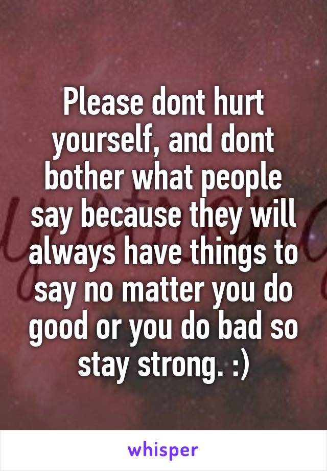 Please dont hurt yourself, and dont bother what people say because they will always have things to say no matter you do good or you do bad so stay strong. :)