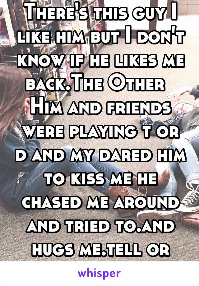There's this guy I like him but I don't know if he likes me back.The Other   Him and friends were playing t or d and my dared him to kiss me he chased me around and tried to.and hugs me.tell or quiet