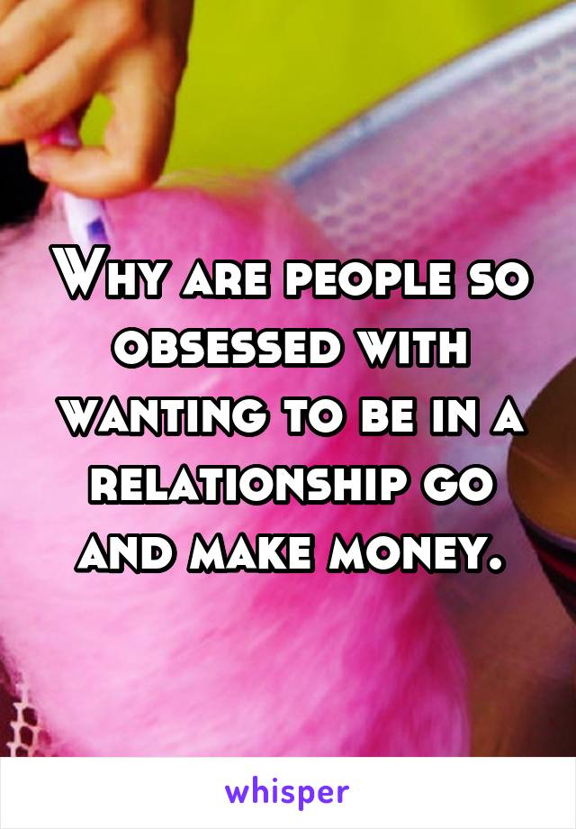 Why are people so obsessed with wanting to be in a relationship go and make money.