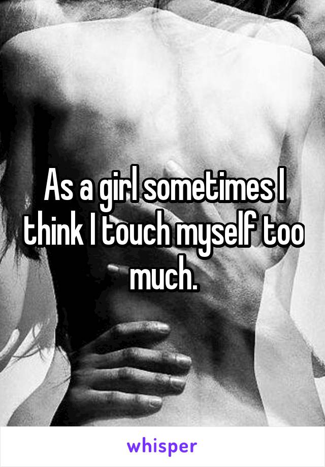 As a girl sometimes I think I touch myself too much.