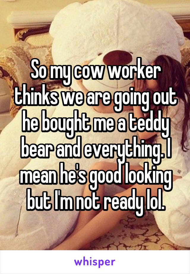 So my cow worker thinks we are going out he bought me a teddy bear and everything. I mean he's good looking but I'm not ready lol.