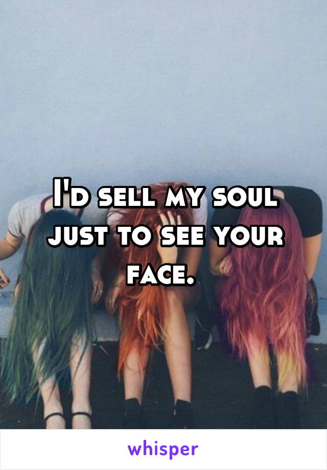 I'd sell my soul just to see your face. 