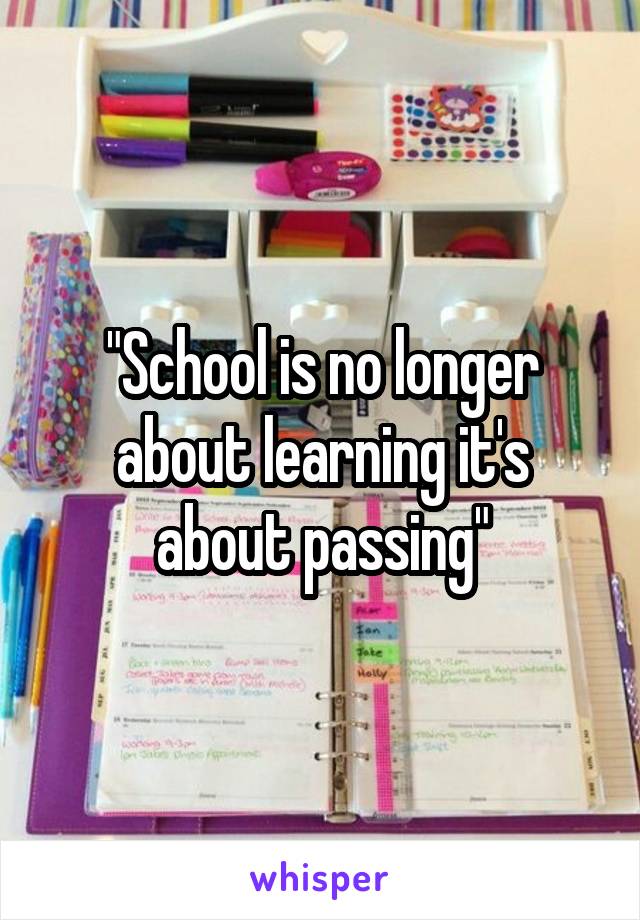 "School is no longer about learning it's about passing"
