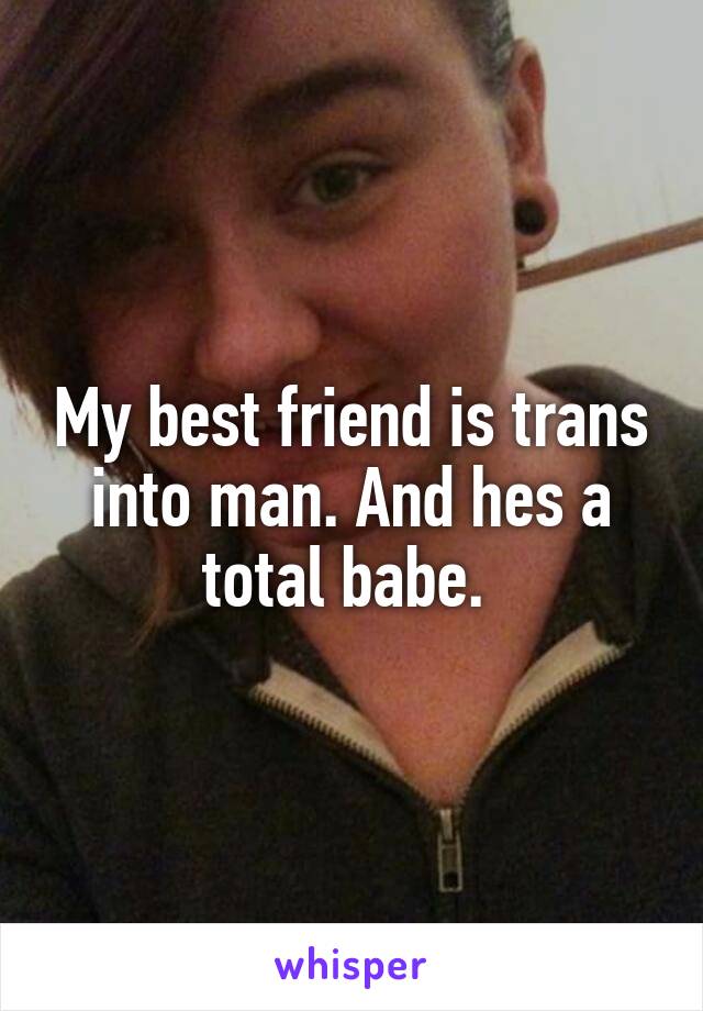My best friend is trans into man. And hes a total babe. 