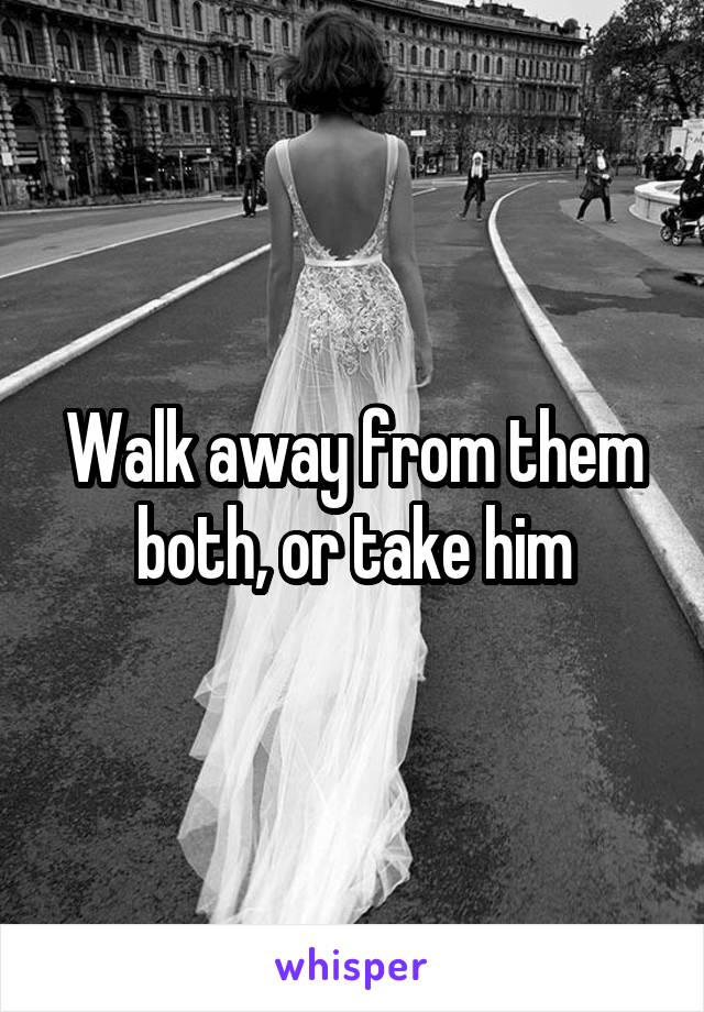 Walk away from them both, or take him