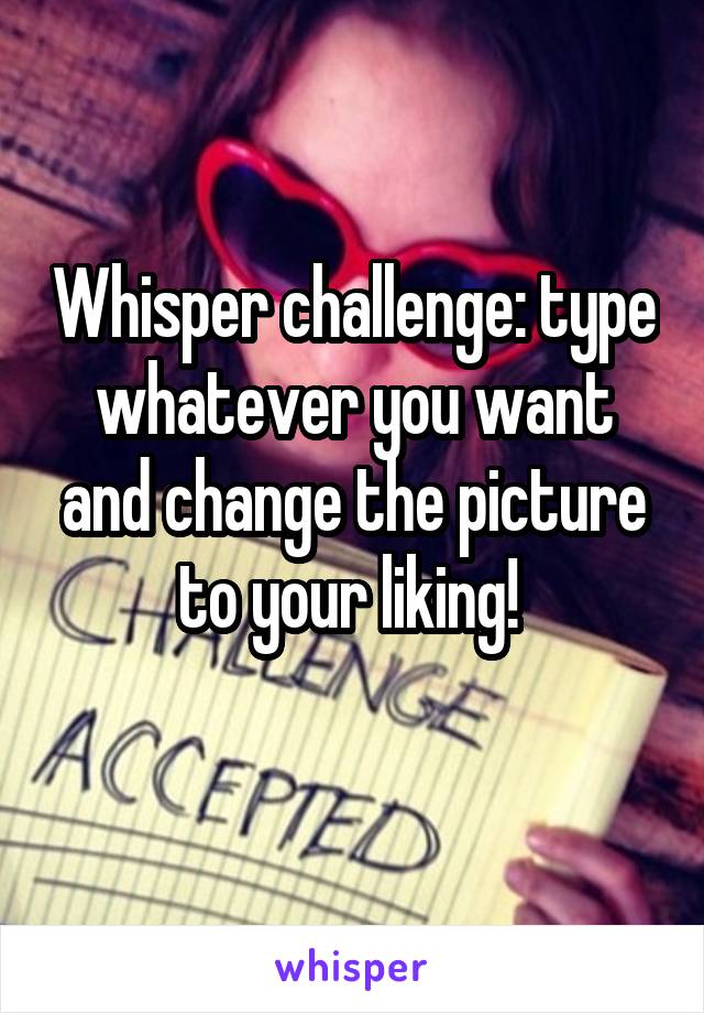 Whisper challenge: type whatever you want and change the picture to your liking! 
