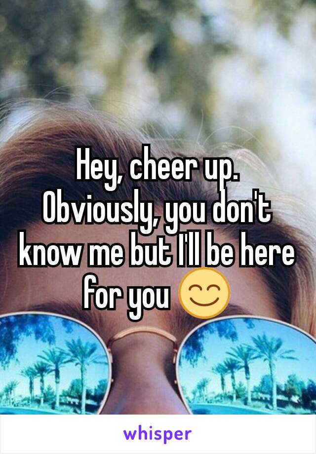 Hey, cheer up. Obviously, you don't know me but I'll be here for you 😊