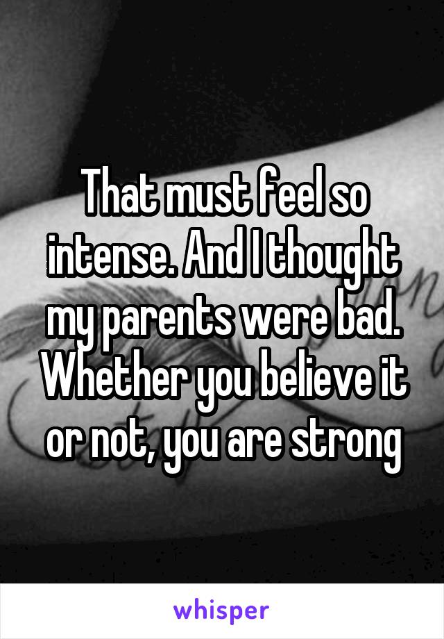 That must feel so intense. And I thought my parents were bad. Whether you believe it or not, you are strong