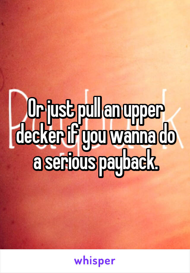 Or just pull an upper decker if you wanna do a serious payback.