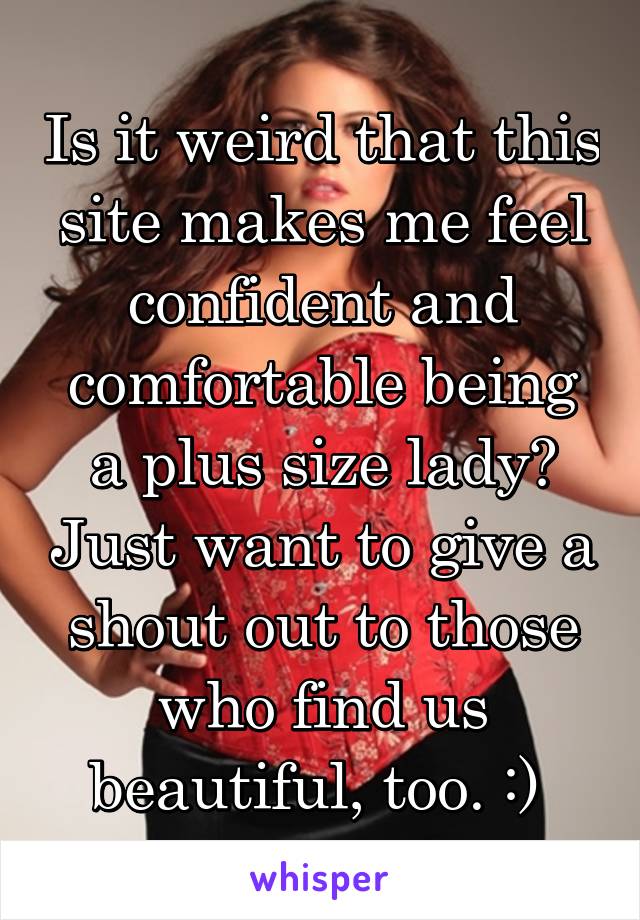 Is it weird that this site makes me feel confident and comfortable being a plus size lady? Just want to give a shout out to those who find us beautiful, too. :) 