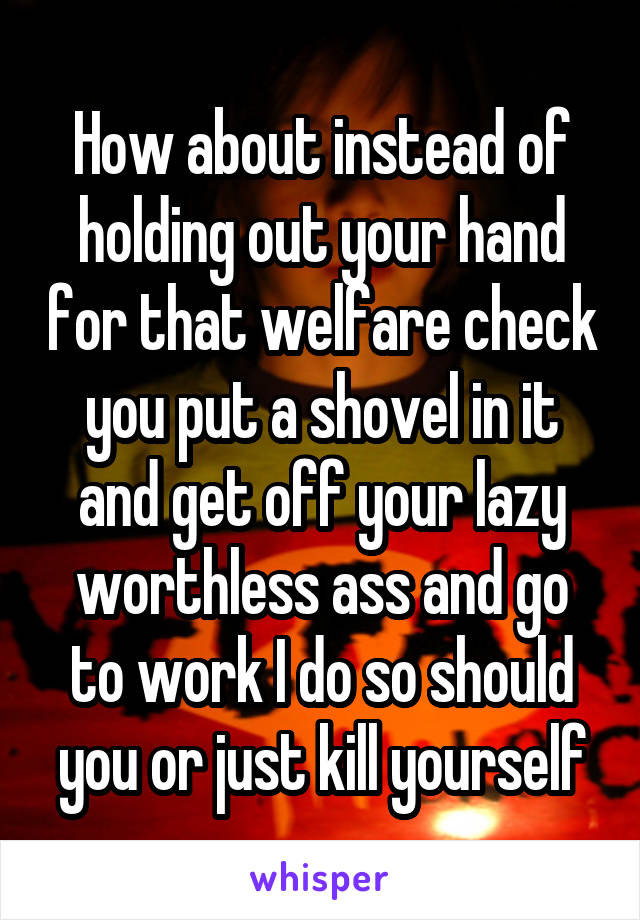 How about instead of holding out your hand for that welfare check you put a shovel in it and get off your lazy worthless ass and go to work I do so should you or just kill yourself