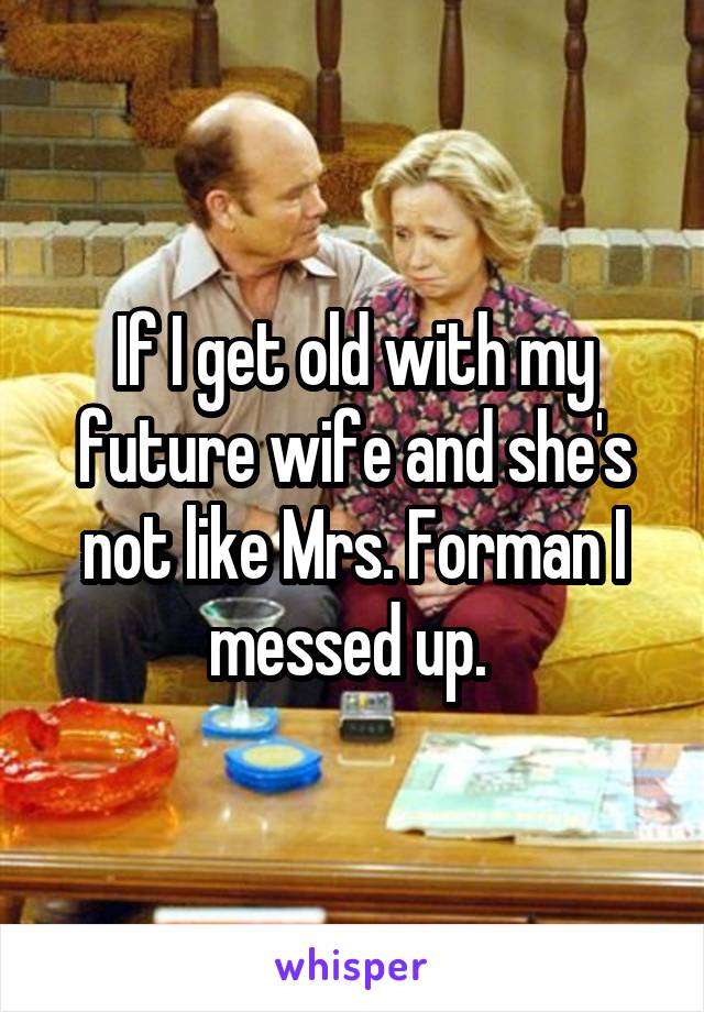 If I get old with my future wife and she's not like Mrs. Forman I messed up. 
