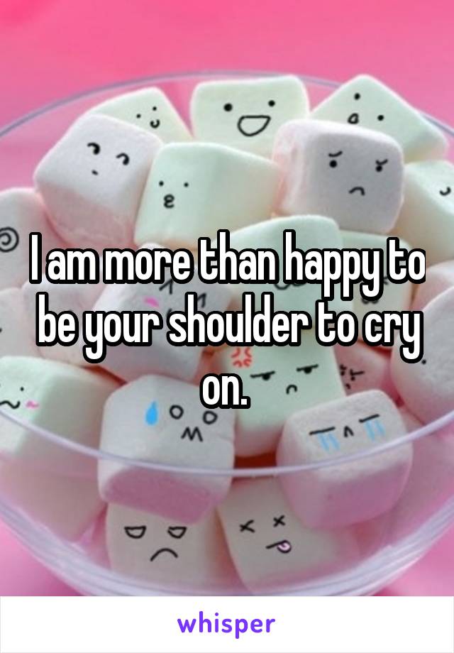 I am more than happy to be your shoulder to cry on. 